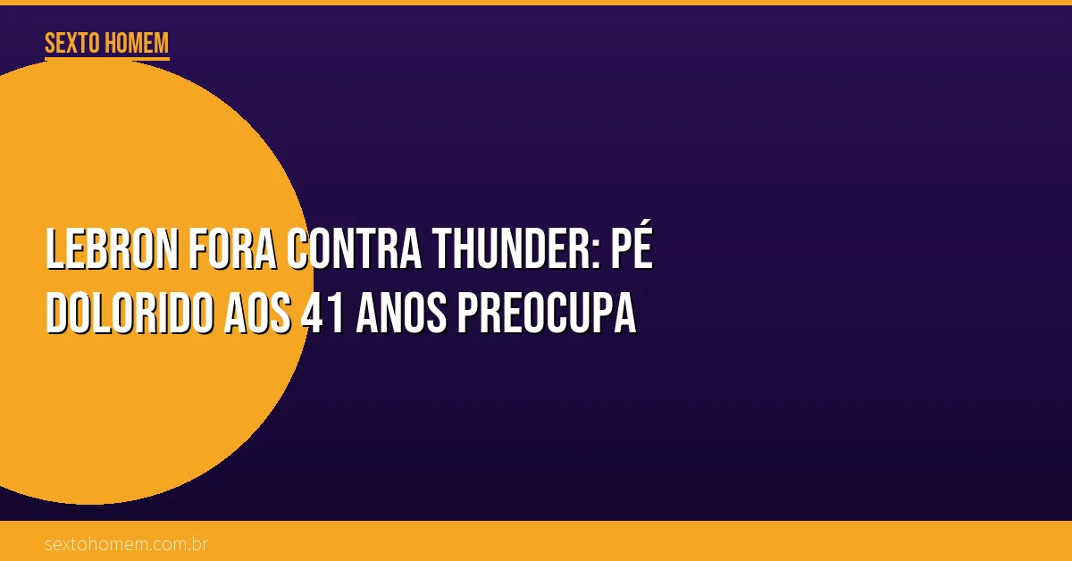 LeBron fora contra Thunder: pé dolorido aos 41 anos preocupa