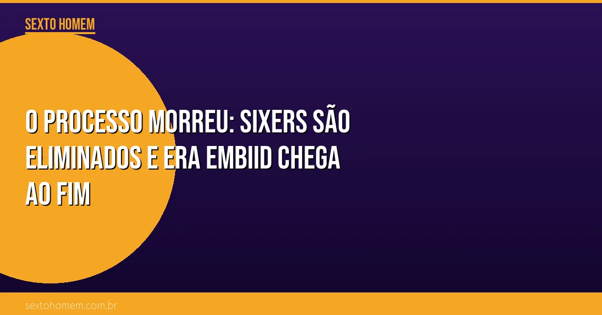O Processo morreu: Sixers são eliminados e era Embiid chega ao fim
